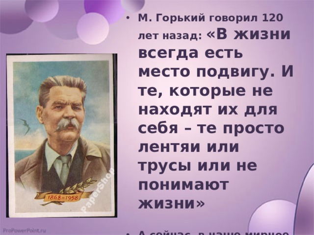 М. Горький говорил 120 лет назад: «В жизни всегда есть место подвигу. И те, которые не находят их для себя – те просто лентяи или трусы или не понимают жизни»  А сейчас, в наше мирное время, есть место подвигу? 