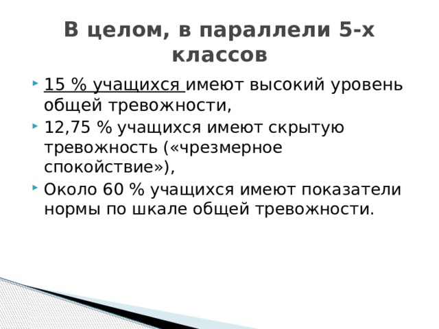 В целом, в параллели 5-х классов 15 % учащихся имеют высокий уровень общей тревожности, 12,75 % учащихся имеют скрытую тревожность («чрезмерное спокойствие»), Около 60 % учащихся имеют показатели нормы по шкале общей тревожности. 