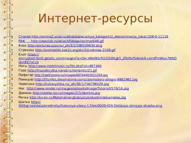 Интернет-ресурсы Столяр http :// animo2.ucoz.ru/photo/specialnye_kategorii/2_deo/animacija_tokar/108-0-11119 РАК http :// zooclub.ru/attach/fotogal/anima/646.gif Коза http://pictures.ucoz.ru/_ ph/3/2/389329630.png Стрекоза http:// animashki.kak2z.org/pic/3/jivotniea-2108.gif Енот https:// encrypted-tbn0.gstatic.com/images?q=tbn:ANd9GcR32I3iWtgk5_JJTol9vfSAVxk9-comtPmWun7WbDHjmEE7sCcb Ноты http:// www.mobilmusic.ru/file.php?id=897440 Гора http:// muzotkrytka.narod.ru/romantic/21.gif Пифагор http://realityzone.ru/images/68744463431324.jpg Помидор http:// thumbs.dreamstime.com/z/pomodoro-allegro-8882982.jpg Черепаха http://liubavyshka.ru/_ ph/36/1/744796029.jpg Нос http:// www.render.ru/images/uploads/Image/Tutor/all/576/16.jpg Домино http:// skolko-vo.ru/images/215/domino.jpg Репка http:// kz-en.ru/Materiali/anglijskijazyk/skazki/repka/repka.jpg Шапка http:// 900igr.net/data/predmety/Golovnye-ubory-1.files/0009-026-Detskaja-zimnjaja-shapka.png 