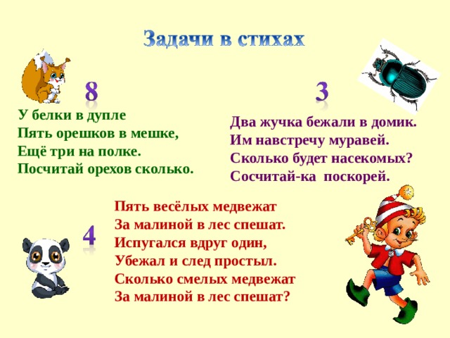 У белки в дупле  Пять орешков в мешке,  Ещё три на полке.  Посчитай орехов сколько. Два жучка бежали в домик.  Им навстречу муравей.  Сколько будет насекомых?  Сосчитай-ка  поскорей.   Пять весёлых медвежат  За малиной в лес спешат.  Испугался вдруг один,  Убежал и след простыл.  Сколько смелых медвежат  За малиной в лес спешат?    