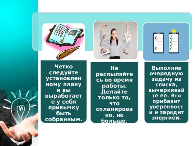 Четко следуйте установленному плану и вы выработаете у себя привычку быть собранным. Не распыляйтесь во время работы. Делайте только то, что спланировано, не больше. Выполнив очередную задачу из списка, вычеркивайте ее. Это прибавит уверенности и зарядит энергией. 