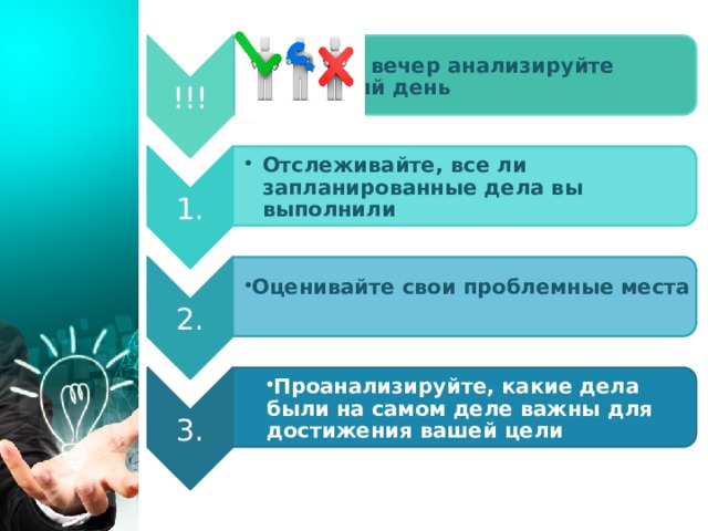 !!! Каждый вечер анализируйте прожитый день Каждый вечер анализируйте прожитый день 1. Отслеживайте, все ли запланированные дела вы выполнили Отслеживайте, все ли запланированные дела вы выполнили 2. Оценивайте свои проблемные места Оценивайте свои проблемные места  3. Проанализируйте, какие дела были на самом деле важны для достижения вашей цели Проанализируйте, какие дела были на самом деле важны для достижения вашей цели 