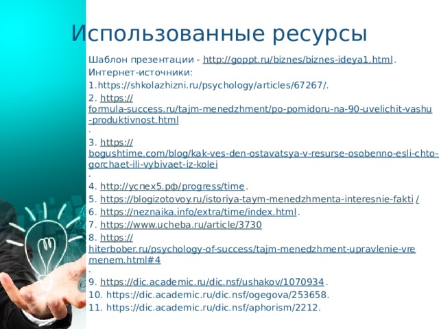 Использованные ресурсы Шаблон презентации - http:// goppt.ru/biznes/biznes-ideya1.html . Интернет-источники: 1.https://shkolazhizni.ru/psychology/articles/67267/. 2. https:// formula-success.ru/tajm-menedzhment/po-pomidoru-na-90-uvelichit-vashu-produktivnost.html . 3. https:// bogushtime.com/blog/kak-ves-den-ostavatsya-v-resurse-osobenno-esli-chto-ogorchaet-ili-vybivaet-iz-kolei . 4. http:// успех5.рф/ progress/time . 5. https://blogizotovoy.ru/istoriya-taym-menedzhmenta-interesnie-fakti / 6. https:// neznaika.info/extra/time/index.html . 7. https:// www.ucheba.ru/article/3730 8. https:// hiterbober.ru/psychology-of-success/tajm-menedzhment-upravlenie-vremenem.html#4 . 9. https:// dic.academic.ru/dic.nsf/ushakov/1070934 . 10. https://dic.academic.ru/dic.nsf/ogegova/253658. 11. https://dic.academic.ru/dic.nsf/aphorism/2212. 