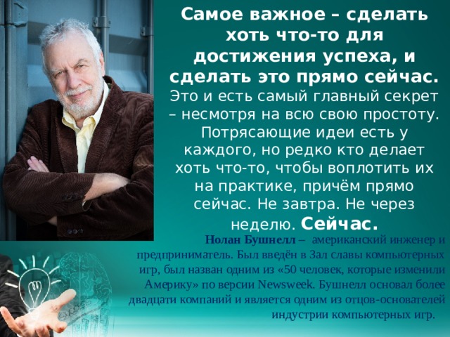 Самое важное – сделать хоть что-то для достижения успеха, и сделать это прямо сейчас. Это и есть самый главный секрет – несмотря на всю свою простоту. Потрясающие идеи есть у каждого, но редко кто делает хоть что-то, чтобы воплотить их на практике, причём прямо сейчас. Не завтра. Не через неделю. Сейчас.    Нолан Бушнелл – американский инженер и предприниматель. Был введён в Зал славы компьютерных игр, был назван одним из «50 человек, которые изменили Америку» по версии Newsweek. Бушнелл основал более двадцати компаний и является одним из отцов-основателей индустрии компьютерных игр.   