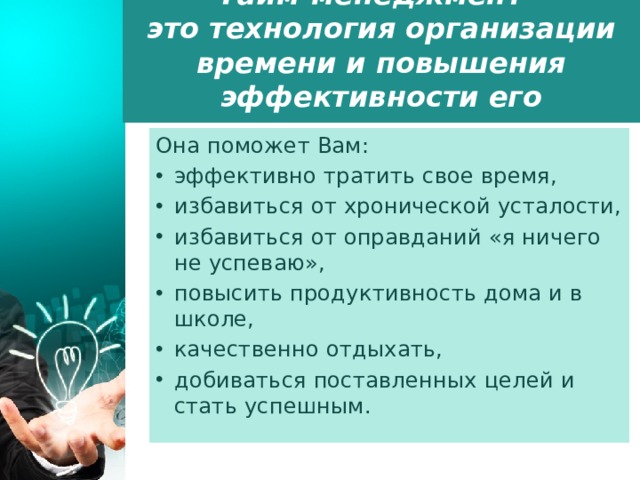 Тайм-менеджмент - это технология организации времени и повышения эффективности его использования.    Она поможет Вам:     эффективно тратить свое время, избавиться от хронической усталости, избавиться от оправданий «я ничего не успеваю», повысить продуктивность дома и в школе, качественно отдыхать, добиваться поставленных целей и стать успешным. 