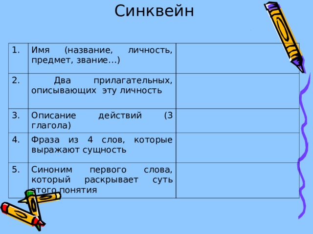 Синквейн   1. Имя (название, личность, предмет, звание…) 2.  Два прилагательных, описывающих эту личность 3. Описание действий (3 глагола) 4. Фраза из 4 слов, которые выражают сущность 5. Синоним первого слова, который раскрывает суть этого понятия 