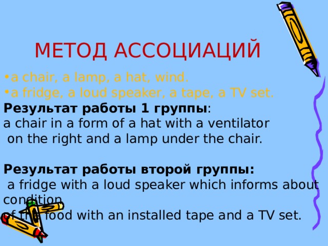 МЕТОД АССОЦИАЦИЙ a chair, a lamp, a hat, wind. a fridge, a loud speaker, a tape, a TV set. Результат  работы 1 группы : a chair in a form of a hat with a ventilator  on the right and a lamp under the chair. Результат  работы  второй  группы :  a fridge with a loud speaker which informs about condition of the food with an installed tape and a TV set. 