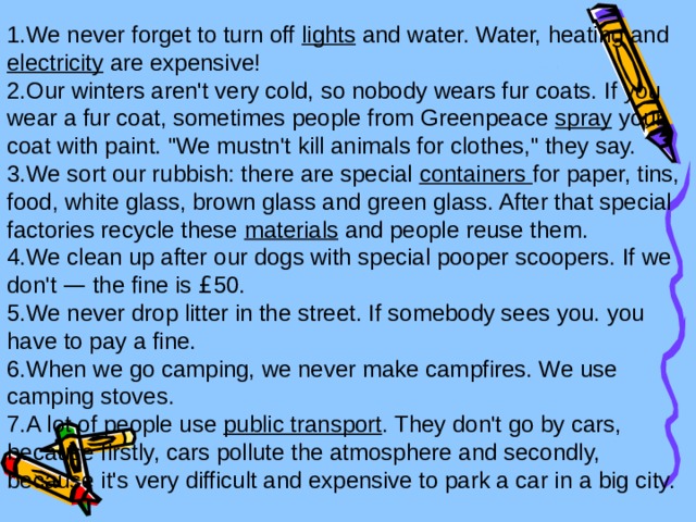 We never forget to turn off lights and water. Water, heating and electricity are expensive! Our winters aren't very cold, so nobody wears fur coats. If you wear a fur coat, sometimes people from Greenpeace spray your coat with paint. 