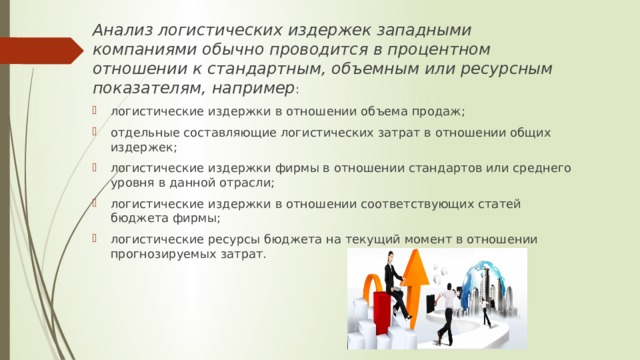 Анализ логистических издержек западными компаниями обычно проводится в процентном отношении к стандартным, объемным или ресурсным показателям, например : логистические издержки в отношении объема продаж; отдельные составляющие логистических затрат в отношении общих издержек; логистические издержки фирмы в отношении стандартов или среднего уровня в данной отрасли; логистические издержки в отношении соответствующих статей бюджета фирмы; логистические ресурсы бюджета на текущий момент в отношении прогнозируемых затрат. 