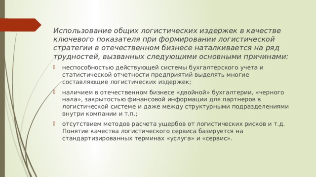 Использование общих логистических издержек в качестве ключевого показателя при формировании логистической стратегии в отечественном бизнесе наталкивается на ряд трудностей, вызванных следующими основными причинами: неспособностью действующей системы бухгалтерского учета и статистической отчетности предприятий выделять многие составляющие логистических издержек; наличием в отечественном бизнесе «двойной» бухгалтерии, «черного нала», закрытостью финансовой информации для партнеров в логистической системе и даже между структурными подразделениями внутри компании и т.п.; отсутствием методов расчета ущербов от логистических рисков и т.д. Понятие качества логистического сервиса базируется на стандартизированных терминах «услуга» и «сервис». 