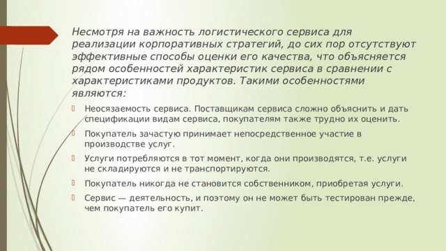 Несмотря на важность логистического сервиса для реализации корпоративных стратегий, до сих пор отсутствуют эффективные способы оценки его качества, что объясняется рядом особенностей характеристик сервиса в сравнении с характеристиками продуктов. Такими особенностями являются: Неосязаемость сервиса. Поставщикам сервиса сложно объяснить и дать спецификации видам сервиса, покупателям также трудно их оценить. Покупатель зачастую принимает непосредственное участие в производстве услуг. Услуги потребляются в тот момент, когда они производятся, т.е. услуги не складируются и не транспортируются. Покупатель никогда не становится собственником, приобретая услуги. Сервис — деятельность, и поэтому он не может быть тестирован прежде, чем покупатель его купит. 