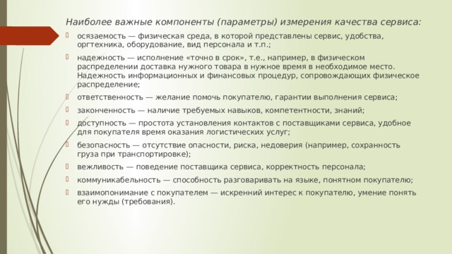 Наиболее важные компоненты (параметры) измерения качества сервиса: осязаемость — физическая среда, в которой представлены сервис, удобства, оргтехника, оборудование, вид персонала и т.п.; надежность — исполнение «точно в срок», т.е., например, в физическом распределении доставка нужного товара в нужное время в необходимое место. Надежность информационных и финансовых процедур, сопровождающих физическое распределение; ответственность — желание помочь покупателю, гарантии выполнения сервиса; законченность — наличие требуемых навыков, компетентности, знаний; доступность — простота установления контактов с поставщиками сервиса, удобное для покупателя время оказания логистических услуг; безопасность — отсутствие опасности, риска, недоверия (например, сохранность груза при транспортировке); вежливость — поведение поставщика сервиса, корректность персонала; коммуникабельность — способность разговаривать на языке, понятном покупателю; взаимопонимание с покупателем — искренний интерес к покупателю, умение понять его нужды (требования). 