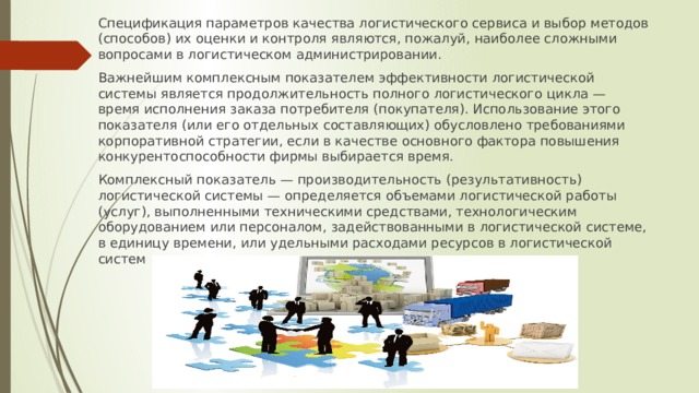 Спецификация параметров качества логистического сервиса и выбор методов (способов) их оценки и контроля являются, пожалуй, наиболее сложными вопросами в логистическом администрировании. Важнейшим комплексным показателем эффективности логистической системы является продолжительность полного логистического цикла — время исполнения заказа потребителя (покупателя). Использование этого показателя (или его отдельных составляющих) обусловлено требованиями корпоративной стратегии, если в качестве основного фактора повышения конкурентоспособности фирмы выбирается время. Комплексный показатель — производительность (результативность) логистической системы — определяется объемами логистической работы (услуг), выполненными техническими средствами, технологическим оборудованием или персоналом, задействованными в логистической системе, в единицу времени, или удельными расходами ресурсов в логистической систем 