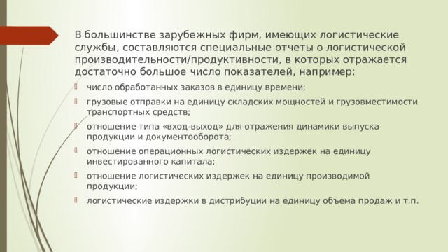 В большинстве зарубежных фирм, имеющих логистические службы, составляются специальные отчеты о логистической производительности/продуктивности, в которых отражается достаточно большое число показателей, например: число обработанных заказов в единицу времени; грузовые отправки на единицу складских мощностей и грузовместимости транспортных средств; отношение типа «вход-выход» для отражения динамики выпуска продукции и документооборота; отношение операционных логистических издержек на единицу инвестированного капитала; отношение логистических издержек на единицу производимой продукции; логистические издержки в дистрибуции на единицу объема продаж и т.п. 