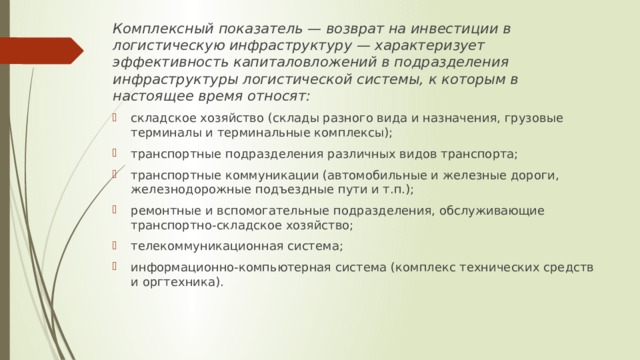 Комплексный показатель — возврат на инвестиции в логистическую инфраструктуру — характеризует эффективность капиталовложений в подразделения инфраструктуры логистической системы, к которым в настоящее время относят: складское хозяйство (склады разного вида и назначения, грузовые терминалы и терминальные комплексы); транспортные подразделения различных видов транспорта; транспортные коммуникации (автомобильные и железные дороги, железнодорожные подъездные пути и т.п.); ремонтные и вспомогательные подразделения, обслуживающие транспортно-складское хозяйство; телекоммуникационная система; информационно-компьютерная система (комплекс технических средств и оргтехника). 