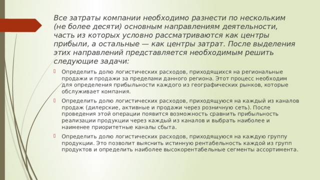 Все затраты компании необходимо разнести по нескольким (не более десяти) основным направлениям деятельности, часть из которых условно рассматриваются как центры прибыли, а остальные — как центры затрат. После выделения этих направлений представляется необходимым решить следующие задачи: Определить долю логистических расходов, приходящихся на региональные продажи и продажи за пределами данного региона. Этот процесс необходим для определения прибыльности каждого из географических рынков, которые обслуживает компания. Определить долю логистических расходов, приходящуюся на каждый из каналов продаж (дилерские, активные и продажи через розничную сеть). После проведения этой операции появится возможность сравнить прибыльность реализации продукции через каждый из каналов и выбрать наиболее и наименее приоритетные каналы сбыта. Определить долю логистических расходов, приходящуюся на каждую группу продукции. Это позволит выяснить истинную рентабельность каждой из групп продуктов и определить наиболее высокорентабельные сегменты ассортимента. 