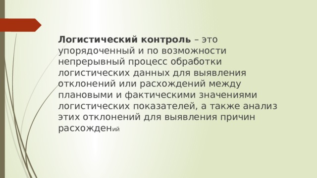Логистический контроль – это упорядоченный и по возможности непрерывный процесс обработки логистических данных для выявления отклонений или расхождений между плановыми и фактическими значениями логистических показателей, а также анализ этих отклонений для выявления причин расхожден ий 