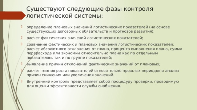 Существуют следующие фазы контроля логистической системы: определение плановых значений логистических показателей (на основе существующих договорных обязательств и прогнозов развития); расчет фактических значений логистических показателей; сравнение фактических и плановых значений логистических показателей: расчет абсолютного отклонения от плана, процента выполнения плана, сумма перерасхода или экономии относительно плана как по отдельным показателям, так и по группе показателей; выявление причин отклонений фактических значений от плановых; расчет темпов роста показателей относительно прошлых периодов и анализ причин снижения или увеличения значений. Внутренний контроль представляет собой процедуру проверки, проводимую для оценки эффективности службы снабжения. 