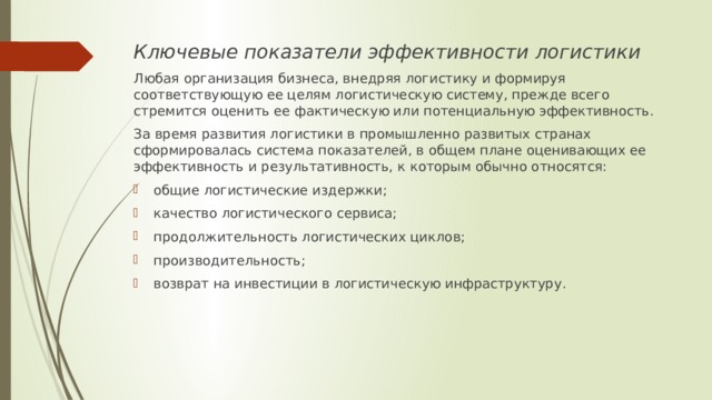 Ключевые показатели эффективности логистики Любая организация бизнеса, внедряя логистику и формируя соответствующую ее целям логистическую систему, прежде всего стремится оценить ее фактическую или потенциальную эффективность. За время развития логистики в промышленно развитых странах сформировалась система показателей, в общем плане оценивающих ее эффективность и результативность, к которым обычно относятся: общие логистические издержки; качество логистического сервиса; продолжительность логистических циклов; производительность; возврат на инвестиции в логистическую инфраструктуру. 