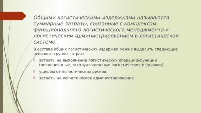 Общими логистическими издержками называются суммарные затраты, связанные с комплексом функционального логистического менеджмента и логистическим администрированием в логистической системе. В составе общих логистических издержек можно выделить следующие основные группы затрат: затраты на выполнение логистических операций/функций (операционные, эксплуатационные логистические издержки); ущербы от логистических рисков; затраты на логистическое администрирование. 