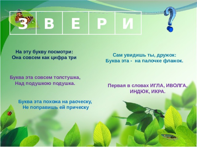 З В И Е Р На эту букву посмотри: Она совсем как цифра три  Сам увидишь ты, дружок: Буква эта - на палочке флажок.  Буква эта совсем толстушка, Над подушкою подушка. Первая в словах ИГЛА, ИВОЛГА, ИНДЮК, ИКРА. Буква эта похожа на расческу, Не поправишь ей прическу  