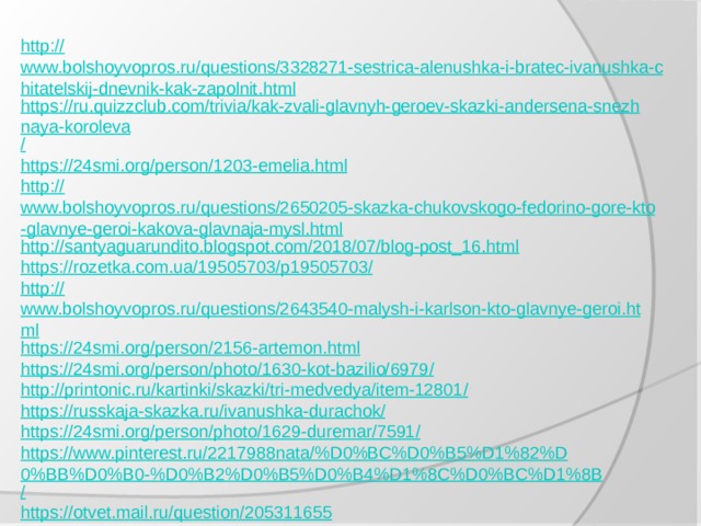 http:// www.bolshoyvopros.ru/questions/3328271-sestrica-alenushka-i-bratec-ivanushka-chitatelskij-dnevnik-kak-zapolnit.html https://ru.quizzclub.com/trivia/kak-zvali-glavnyh-geroev-skazki-andersena-snezhnaya-koroleva / https:// 24smi.org/person/1203-emelia.html http:// www.bolshoyvopros.ru/questions/2650205-skazka-chukovskogo-fedorino-gore-kto-glavnye-geroi-kakova-glavnaja-mysl.html http:// santyaguarundito.blogspot.com/2018/07/blog-post_16.html https://rozetka.com.ua/19505703/p19505703 / http:// www.bolshoyvopros.ru/questions/2643540-malysh-i-karlson-kto-glavnye-geroi.html https:// 24smi.org/person/2156-artemon.html https://24smi.org/person/photo/1630-kot-bazilio/6979 / http://printonic.ru/kartinki/skazki/tri-medvedya/item-12801 / https://russkaja-skazka.ru/ivanushka-durachok / https://24smi.org/person/photo/1629-duremar/7591 / https://www.pinterest.ru/2217988nata/%D0%BC%D0%B5%D1%82%D0%BB%D0%B0-%D0%B2%D0%B5%D0%B4%D1%8C%D0%BC%D1%8B / https://otvet.mail.ru/question/205311655 