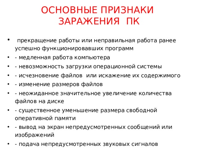 ОСНОВНЫЕ ПРИЗНАКИ  ЗАРАЖЕНИЯ ПК  прекращение работы или неправильная работа ранее успешно функционировавших программ - медленная работа компьютера - невозможность загрузки операционной системы - исчезновение файлов или искажение их содержимого - изменение размеров файлов - неожиданное значительное увеличение количества файлов на диске - существенное уменьшение размера свободной оперативной памяти - вывод на экран непредусмотренных сообщений или изображений - подача непредусмотренных звуковых сигналов - частые зависания и сбои в работе компьютера 