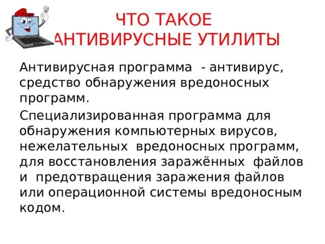 ЧТО ТАКОЕ  АНТИВИРУСНЫЕ УТИЛИТЫ Антивирусная программа - антивирус, средство обнаружения вредоносных программ. Специализированная программа для обнаружения компьютерных вирусов, нежелательных вредоносных программ, для восстановления заражённых файлов и предотвращения заражения файлов или операционной системы вредоносным кодом. 