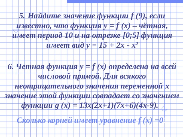 5.  Найдите значение функции f  (9) , если известно, что функция y = f  (x) – чётная , имеет период 10 и на отрезке [0 ;5 ] функция имеет вид y  =  15  +  2x  -  x 2 6. Четная функция y = f (x) определена на всей числовой прямой. Для всякого неотрицательного значения переменной x значение этой функции совпадает со значением функции g (x) = 13x(2x+1)(7x+6)(4x-9).  Сколько корней имеет уравнение f (x) =0 ? 