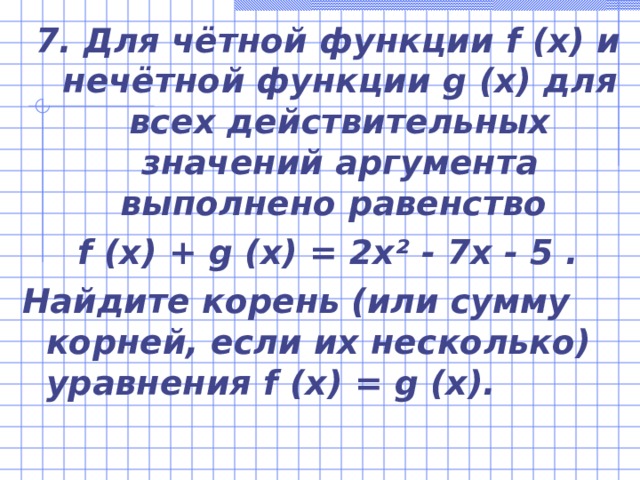 7.  Для чётной функции f  (x) и нечётной функции g  (x) для всех действительных значений аргумента выполнено равенство f  (x)  +  g  (x)  =  2x²  -  7x  -  5  . Найдите корень (или сумму корней, если их несколько) уравнения f  (x)  =  g  (x). 
