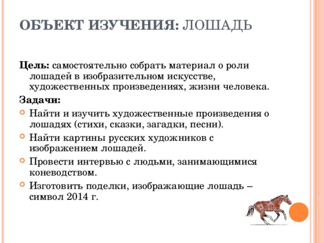 ОБЪЕКТ ИЗУЧЕНИЯ: ЛОШАДЬ   Цель: самостоятельно собрать материал о роли лошадей в изобразительном искусстве, художественных произведениях, жизни человека. Задачи: Найти и изучить художественные произведения о лошадях (стихи, сказки, загадки, песни). Найти картины русских художников с изображением лошадей. Провести интервью с людьми, занимающимися коневодством. Изготовить поделки, изображающие лошадь – символ 2014 г.   