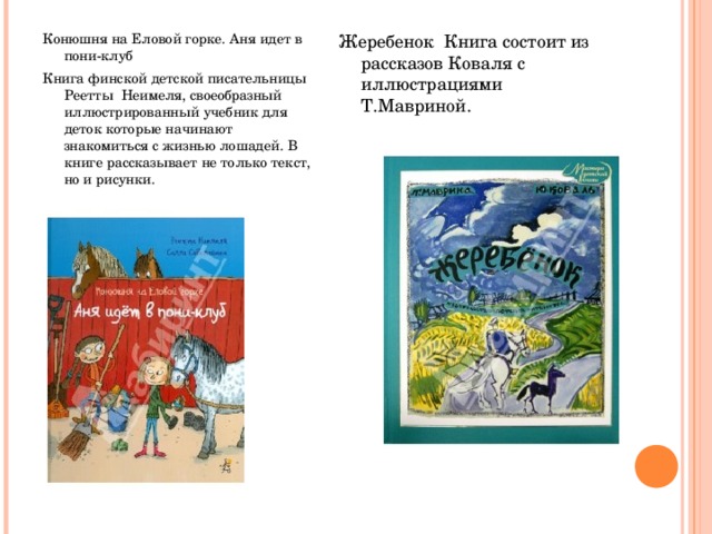 Конюшня на Еловой горке. Аня идет в пони-клуб Книга финской детской писательницы Реетты  Неимеля, своеобразный иллюстрированный учебник для деток которые начинают знакомиться с жизнью лошадей. В книге рассказывает не только текст, но и рисунки. Жеребенок  Книга состоит из рассказов Коваля с иллюстрациями Т.Мавриной. 
