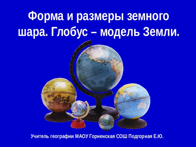 Форма и размеры земного шара. Глобус – модель Земли. Учитель географии МАОУ Горненская СОШ Подгорная Е.Ю. 