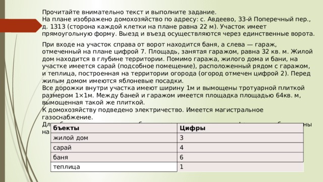 Прочитайте внимательно текст и выполните задание. На плане изображено домохозяйство по адресу: с. Авдеево,  33 -й Поперечный пер., д.  1313  (сторона каждой клетки на плане равна  22  м). Участок имеет прямоугольную форму. Выезд и въезд осуществляются через единственные ворота. При входе на участок справа от ворот находится баня, а слева — гараж, отмеченный на плане цифрой  7.  Площадь, занятая гаражом, равна  32  кв. м. Жилой дом находится в глубине территории. Помимо гаража, жилого дома и бани, на участке имеется сарай (подсобное помещение), расположенный рядом с гаражом, и теплица, построенная на территории огорода (огород отмечен цифрой  2 ). Перед жилым домом имеются яблоневые посадки. Все дорожки внутри участка имеют ширину  1 м и вымощены тротуарной плиткой размером  1×1 м. Между баней и гаражом имеется площадка площадью  64 кв. м, вымощенная такой же плиткой. К домохозяйству подведено электричество. Имеется магистральное газоснабжение. Для объектов, указанных в таблице, определите, какими цифрами они обозначены на плане. бъекты жилой дом Цифры сарай 3 4 баня теплица 6 1 