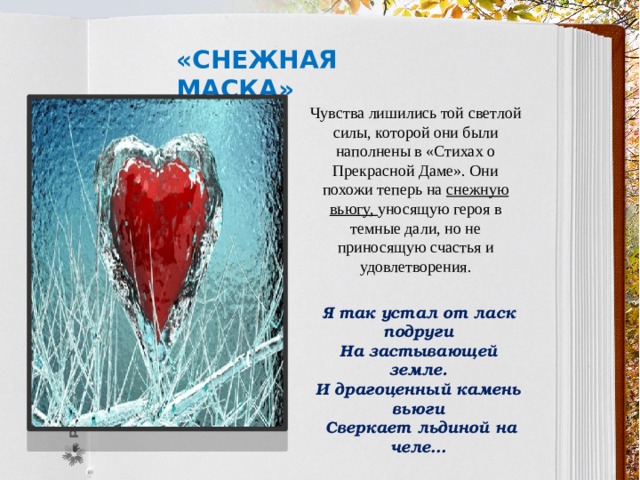 «Снежная маска» Чувства лишились той светлой силы, которой они были наполнены в «Стихах о Прекрасной Даме». Они похожи теперь на снежную вьюгу, уносящую героя в темные дали, но не приносящую счастья и удовлетворения. Я так устал от ласк подруги На застывающей земле. И драгоценный камень вьюги  Сверкает льдиной на челе… 