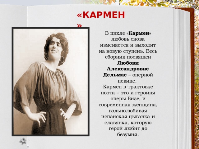 «кармен» В цикле «Кармен» любовь снова изменяется и выходит на новую ступень. Весь сборник посвящен Любови Александровне Дельмас – оперной певице. Кармен в трактовке поэта – это и героиня оперы Бизе, и современная женщина, вольнолюбивая испанская цыганка и славянка, которую герой любит до безумия. 