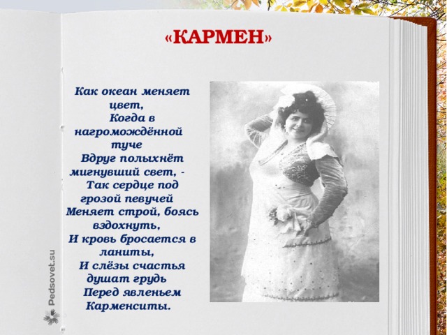 «кармен»  Как океан меняет цвет,  Когда в нагромождённой туче  Вдруг полыхнёт мигнувший свет, -  Так сердце под грозой певучей  Меняет строй, боясь вздохнуть,  И кровь бросается в ланиты,  И слёзы счастья душат грудь  Перед явленьем Карменситы. 