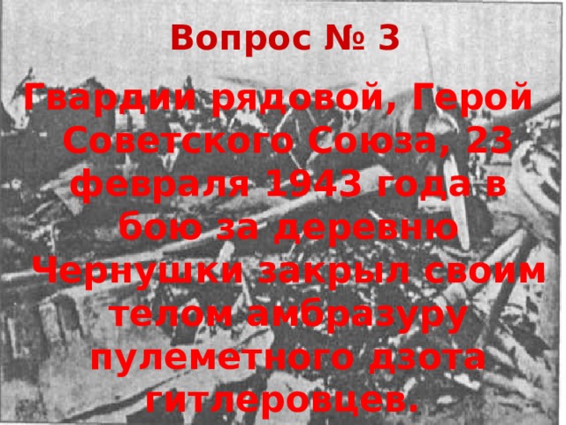 Вопрос № 3 Гвардии рядовой, Герой Советского Союза, 23 февраля 1943 года в бою за деревню Чернушки закрыл своим телом амбразуру пулеметного дзота гитлеровцев. 