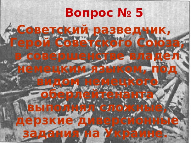 Вопрос № 5 Советский разведчик, Герой Советского Союза, в совершенстве владел немецким языком, под видом немецкого оберлейтенанта выполнял сложные, дерзкие диверсионные задания на Украине. 