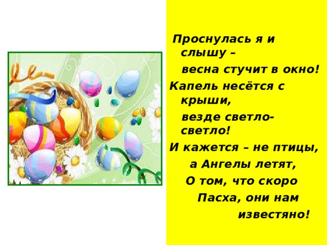  Проснулась я и слышу –  весна стучит в окно! Капель несётся с крыши,  везде светло- светло! И кажется – не птицы,  а Ангелы летят,  О том, что скоро  Пасха, они нам  известяно! 