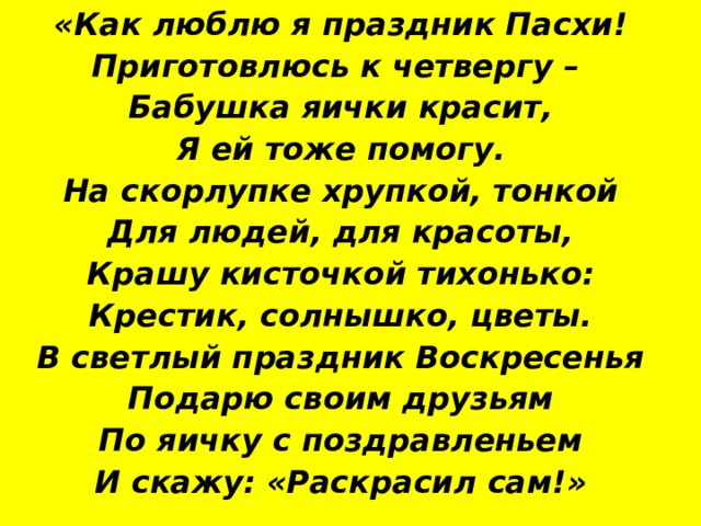 «Как люблю я праздник Пасхи! Приготовлюсь к четвергу – Бабушка яички красит, Я ей тоже помогу. На скорлупке хрупкой, тонкой Для людей, для красоты, Крашу кисточкой тихонько: Крестик, солнышко, цветы. В светлый праздник Воскресенья Подарю своим друзьям По яичку с поздравленьем И скажу: «Раскрасил сам!» 