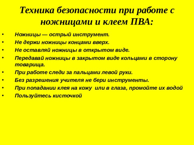 Техника безопасности при работе с ножницами и клеем ПВА: Ножницы — острый инструмент. Не держи ножницы концами вверх. Не оставляй ножницы в открытом виде. Передавай ножницы в закрытом виде кольцами в сторону товарища. При работе следи за пальцами левой руки. Без разрешения учителя не бери инструменты. При попадании клея на кожу или в глаза, промойте их водой Пользуйтесь кисточкой 