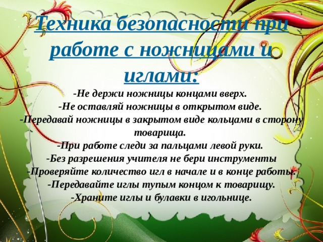 Техника безопасности при работе с ножницами и иглами:  - Не держи ножницы концами вверх.  - Не оставляй ножницы в открытом виде.  - Передавай ножницы в закрытом виде кольцами в сторону товарища.  - При работе следи за пальцами левой руки.  - Без разрешения учителя не бери инструменты  -Проверяйте количество игл в начале и в конце работы.  -Передавайте иглы тупым концом к товарищу.  -Храните иглы и булавки в игольнице.   