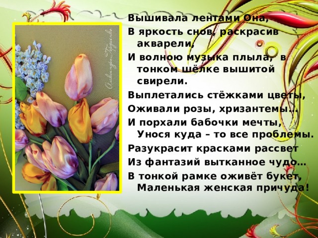Вышивала лентами Она, В яркость снов, раскрасив акварели, И волною музыка плыла, в тонком шёлке вышитой свирели. Выплетались стёжками цветы, Оживали розы, хризантемы… И порхали бабочки мечты, Унося куда – то все проблемы. Разукрасит красками рассвет Из фантазий вытканное чудо… В тонкой рамке оживёт букет, Маленькая женская причуда! 