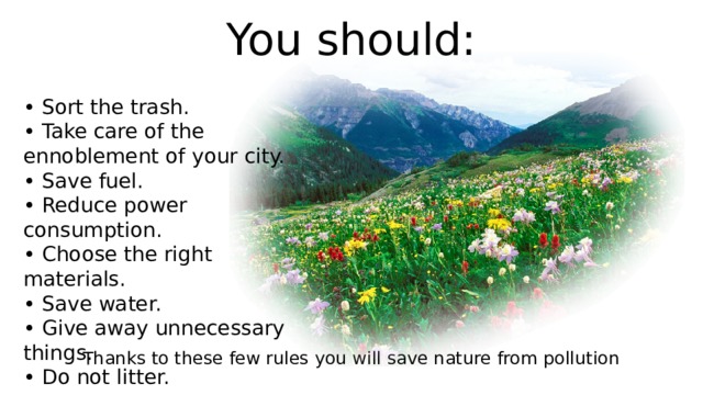 You should: • Sort the trash. • Take care of the ennoblement of your city. • Save fuel. • Reduce power consumption. • Choose the right materials. • Save water. • Give away unnecessary things. • Do not litter. Thanks to these few rules you will save nature from pollution 