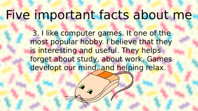 Five important facts about me 3. I like computer games. It one of the most popular hobby. I believe that they is interesting and useful. They helps forget about study, about work. Games developt our mind, and helping relax. 