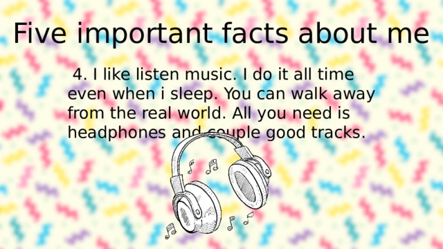 Five important facts about me 4. I like listen music. I do it all time even when i sleep. You can walk away from the real world. All you need is headphones and couple good tracks. 