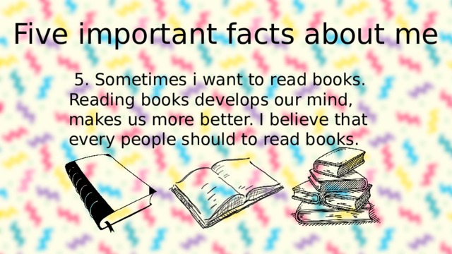 Five important facts about me 5. Sometimes i want to read books. Reading books develops our mind, makes us more better. I believe that every people should to read books. 