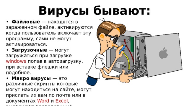 Вирусы бывают: • Файловые — находятся в зараженном файле, активируются когда пользователь включает эту программу, сами не могут активироваться. • Загрузочные — могут загружаться при загрузке windows попав в автозагрузку, при вставке флешки или подобное. • Макро вирусы — это различные скрипты которые могут находиться на сайте, могут прислать их вам по почте или в документах Word и Excel , выполняют определенные функции заложенные в компьютере. Используют уязвимости ваших программ. 