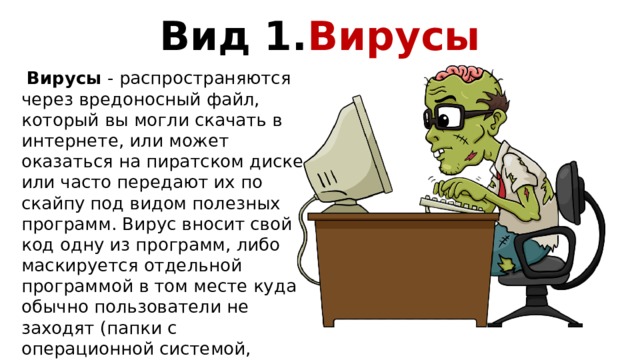 Вид 1. Вирусы  Вирусы - распространяются через вредоносный файл, который вы могли скачать в интернете, или может оказаться на пиратском диске, или часто передают их по скайпу под видом полезных программ. Вирус вносит свой код одну из программ, либо маскируется отдельной программой в том месте куда обычно пользователи не заходят (папки с операционной системой, скрытые системные папки). Вирус не может запуститься сам, пока вы сами не запустите зараженную программу. 